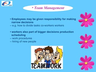 Team Management •  Employees may be given responsibility for making  narrow decisions   –  e.g. how to divide tasks co-workers workers •  workers also part of bigger decisions production  scheduling   –  work procedures  –  hiring of new people 