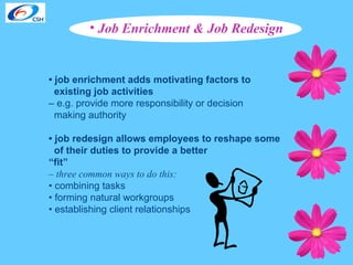 Job Enrichment & Job Redesign  •  job enrichment adds motivating factors to existing job activities   –  e.g. provide more responsibility or decision  making authority  •  job redesign allows employees to reshape some  of their duties to provide a better   “ fit” –  three common ways to do this:   •  combining tasks  •  forming natural workgroups  •  establishing client relationships 