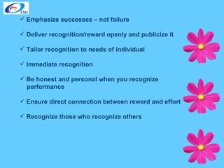 Emphasize successes – not failure Deliver recognition/reward openly and publicize it Tailor recognition to needs of individual Immediate recognition Be honest and personal when you recognize  performance Ensure direct connection between reward and effort Recognize those who recognize others 