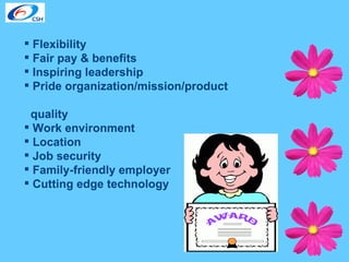 Flexibility Fair pay & benefits Inspiring leadership Pride organization/mission/product  quality Work environment Location Job security Family-friendly employer Cutting edge technology 