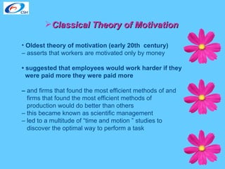 Classical Theory of Motivation Oldest theory of motivation (early 20th  century)  –  asserts that workers are motivated only by money   •  suggested that employees would work harder if they  were paid more they were paid more –  and firms that found the most efficient methods of and  firms that found the most efficient methods of production would do better than others  –  this became known as scientific management –  led to a multitude of “time and motion ” studies to discover the optimal way to perform a task 