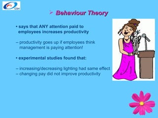 Behaviour Theory •  says that ANY attention paid to  employees increases productivity   –  productivity goes up if employees think  management is paying attention!  •  experimental studies found that:  –  increasing/decreasing lighting had same effect  –  changing pay did not improve productivity 