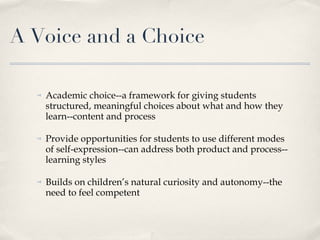 A Voice and a Choice Academic choice--a framework for giving students structured, meaningful choices about what and how they learn--content and process Provide opportunities for students to use different modes of self-expression--can address both product and process--learning styles Builds on children’s natural curiosity and autonomy--the need to feel competent 