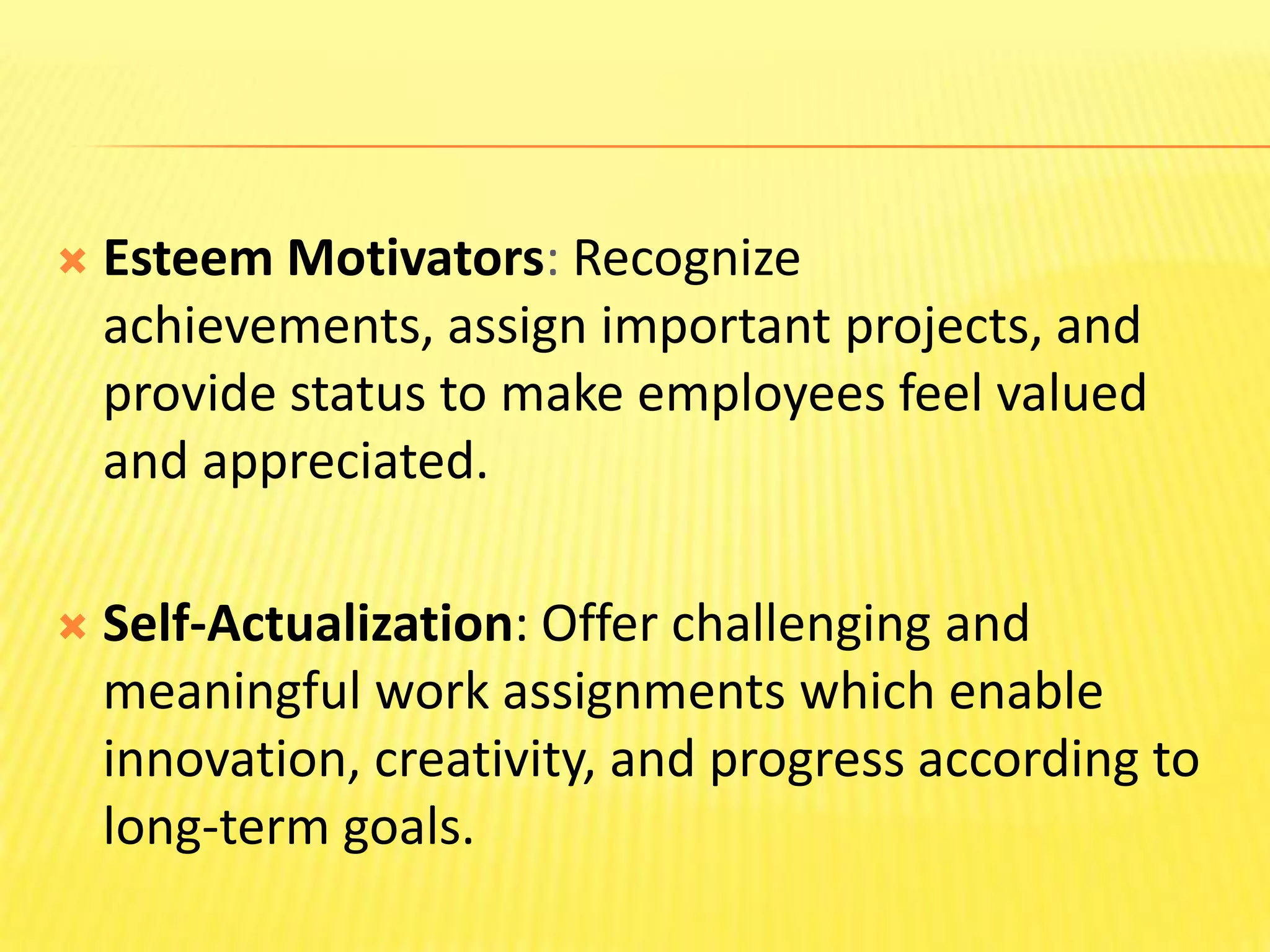 Esteem Motivators: Recognize achievements, assign important projects, and provide status to make employees feel valued and appreciated. Self-Actualization: Offer challenging and meaningful work assignments which enable innovation, creativity, and progress according to long-term goals. 