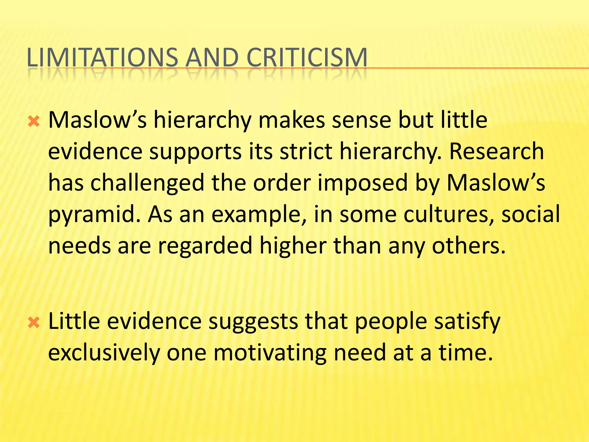 Limitations and criticism Maslow’s hierarchy makes sense but little evidence supports its strict hierarchy. Research  has challenged the order imposed by Maslow’s pyramid. As an example, in some cultures, social needs are regarded higher than any others.Little evidence suggests that people satisfy exclusively one motivating need at a time.