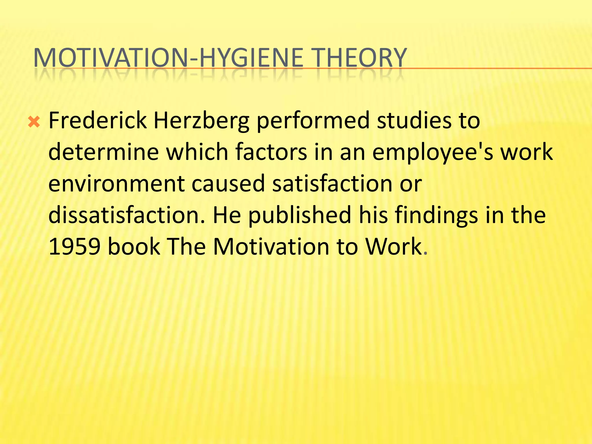  motivation-hygiene theoryFrederick Herzberg performed studies to determine which factors in an employee's work environment caused satisfaction or dissatisfaction. He published his findings in the 1959 book The Motivation to Work.