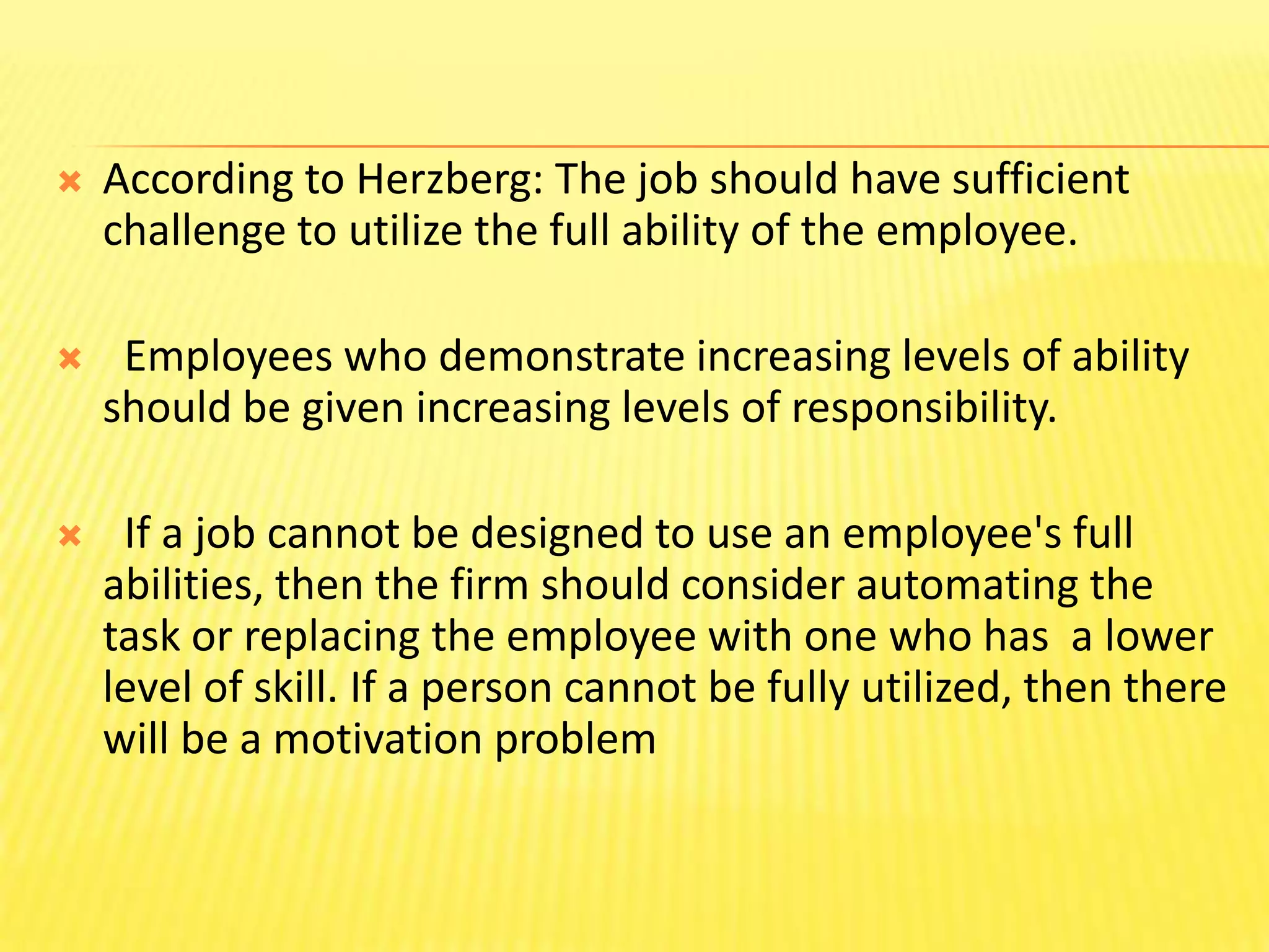 According to Herzberg: The job should have sufficient challenge to utilize the full ability of the employee.  Employees who demonstrate increasing levels of ability should be given increasing levels of responsibility.  If a job cannot be designed to use an employee's full abilities, then the firm should consider automating the task or replacing the employee with one who has  a lower level of skill. If a person cannot be fully utilized, then there will be a motivation problem