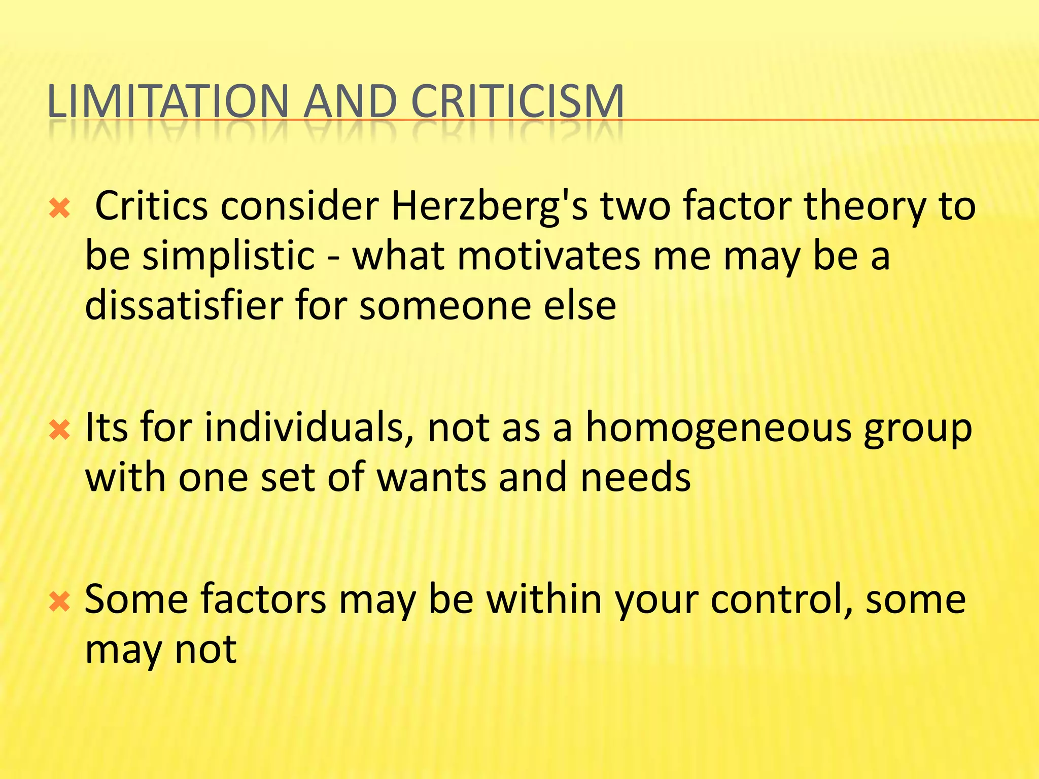 Limitation and criticism  Critics consider Herzberg's two factor theory to be simplistic - what motivates me may be a dissatisfier for someone else Its for individuals, not as a homogeneous group with one set of wants and needs Some factors may be within your control, some may not 