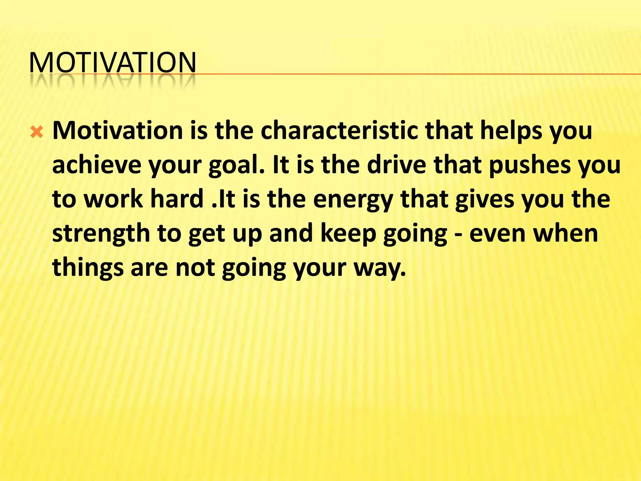 MotivationMotivation is the characteristic that helps you achieve your goal. It is the drive that pushes you to work hard .It is the energy that gives you the strength to get up and keep going - even when things are not going your way.