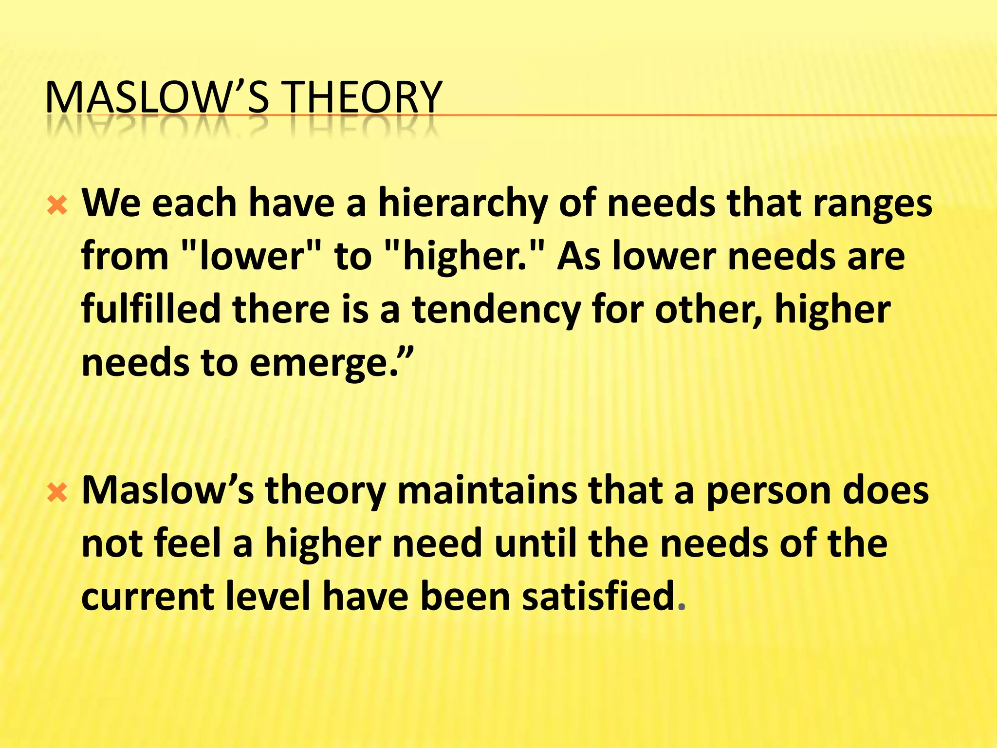 Maslow’s TheoryWe each have a hierarchy of needs that ranges from "lower" to "higher." As lower needs are fulfilled there is a tendency for other, higher needs to emerge.”Maslow’s theory maintains that a person does not feel a higher need until the needs of the current level have been satisfied.