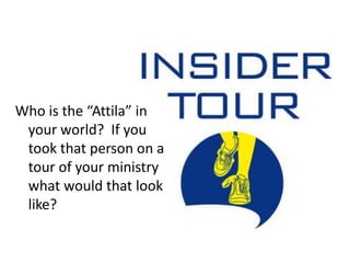 Who is the “Attila” in your world?  If you took that person on a tour of your ministry what would that look like?