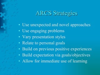 ARCS Strategies Use unexpected and novel approaches Use engaging problems Vary presentation styles Relate to personal goals Build on previous positive experiences Build expectation via goals/objectives Allow for immediate use of learning 