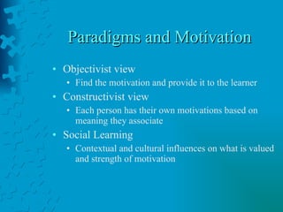 Paradigms and Motivation Objectivist view Find the motivation and provide it to the learner Constructivist view Each person has their own motivations based on meaning they associate Social Learning Contextual and cultural influences on what is valued and strength of motivation 