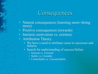 Consequences Natural consequences (learning more=doing more) Positive consequences (rewards) Intrinsic motivation vs. extrinsic Attribution Theory We have a need to attribute cause to successes and failures Search for understanding of success/failure Internal vs. External Stable vs. Unstable Controllable vs. Uncontrollable 