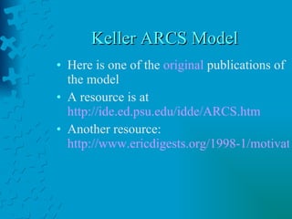 Keller ARCS Model Here is one of the  original  publications of the model A resource is at  http://ide.ed.psu.edu/idde/ARCS.htm Another resource:  http://www.ericdigests.org/1998-1/motivation.htm 