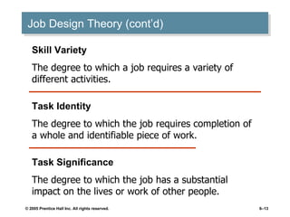 Job Design Theory (cont’d) Skill Variety The degree to which a job requires a variety of different activities. Task Identity The degree to which the job requires completion of a whole and identifiable piece of work. Task Significance The degree to which the job has a substantial impact on the lives or work of other people. 