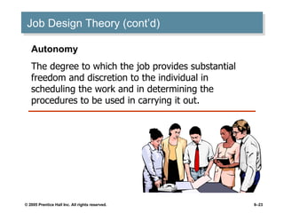 Job Design Theory (cont’d) Autonomy The degree to which the job provides substantial freedom and discretion to the individual in scheduling the work and in determining the procedures to be used in carrying it out. 