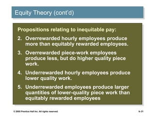 Equity Theory (cont’d) Propositions relating to inequitable pay: Overrewarded hourly employees produce more than equitably rewarded employees. Overrewarded piece-work employees produce less, but do higher quality piece work. Underrewarded hourly employees produce lower quality work. Underrewarded employees produce larger quantities of lower-quality piece work than equitably rewarded employees 
