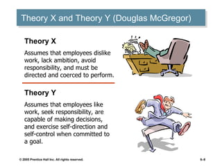 Theory X and Theory Y (Douglas McGregor) Theory X Assumes that employees dislike work, lack ambition, avoid responsibility, and must be directed and coerced to perform. Theory Y Assumes that employees like work, seek responsibility, are capable of making decisions, and exercise self-direction and self-control when committed to a goal. 