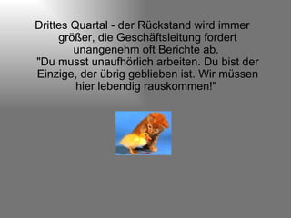 Drittes Quartal - der Rückstand wird immer größer, die Geschäftsleitung fordert unangenehm oft Berichte ab.  "Du musst unaufhörlich arbeiten. Du bist der Einzige, der übrig geblieben ist. Wir müssen hier lebendig rauskommen!"  
