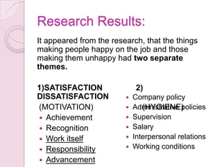 Herzberg's Two Factor Theory, also known as the Motivation-Hygiene Theory, was derived from a study designed to test the concept that people have two sets of needs: Their needs as animals to avoid pain Their needs as humans to grow psychologically 
