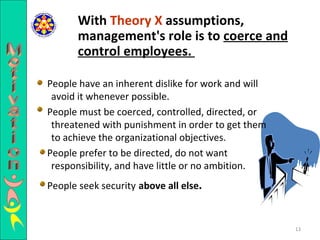 People have an inherent dislike for work and will avoid it whenever possible.  People must be coerced, controlled, directed, or threatened with punishment in order to get them to achieve the organizational objectives.  People prefer to be directed, do not want responsibility, and have little or no ambition.  People seek security   above all else .   With  Theory X  assumptions, management's role is to  coerce and control employees.   Motivation 