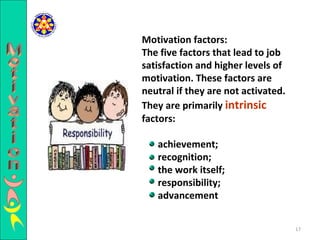 Motivation factors: The five factors that lead to job satisfaction and higher levels of motivation. These factors are neutral if they are not activated. They are primarily  intrinsic  factors: achievement; recognition; the work itself; responsibility; advancement  Motivation 
