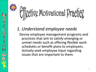 1. Understand employee needs Devise employee management programs and practices that aim to satisfy emerging or unmet needs such as offering ﬂexible work schedules or beneﬁt plans to employees. Actively seek employee input regarding issues that are important to them.  Effective Motivational Practice Motivation 