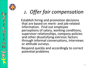 Establish hiring and promotion decisions that are based on merit- and job-related information.  Find out employee perceptions of salary, working conditions, supervisor relationships, company policies and other dissatisfying extrinsic factors through informal conversations, interviews or attitude surveys.  Respond quickly and accordingly to correct potential problems  2 .  Offer fair compensation Motivation 