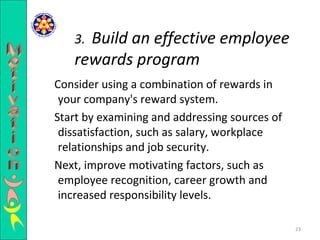 Consider using a combination of rewards in your company's reward system.  Start by examining and addressing sources of dissatisfaction, such as salary, workplace relationships and job security.  Next, improve motivating factors, such as employee recognition, career growth and increased responsibility levels.  3.  Build an effective employee rewards program Motivation 