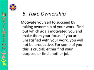 Motivate yourself to succeed by taking ownership of your work. Find out which goals motivated you and make them your focus. If you are unsatisfied with your work, you will not be productive. For some of you this is crucial; either find your purpose or find another job.  5. Take Ownership  Motivation 