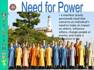 -   a manifest (easily perceived) need that concerns an individual’s need to make an impact on others, influence others, change people or events, and make a difference in life Need for Power Motivation 