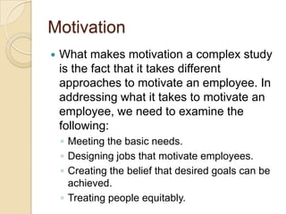 MotivationWhat makes motivation a complex study is the fact that it takes different approaches to motivate an employee. In addressing what it takes to motivate an employee, we need to examine the following:Meeting the basic needs.Designing jobs that motivate employees.Creating the belief that desired goals can be achieved.Treating people equitably.