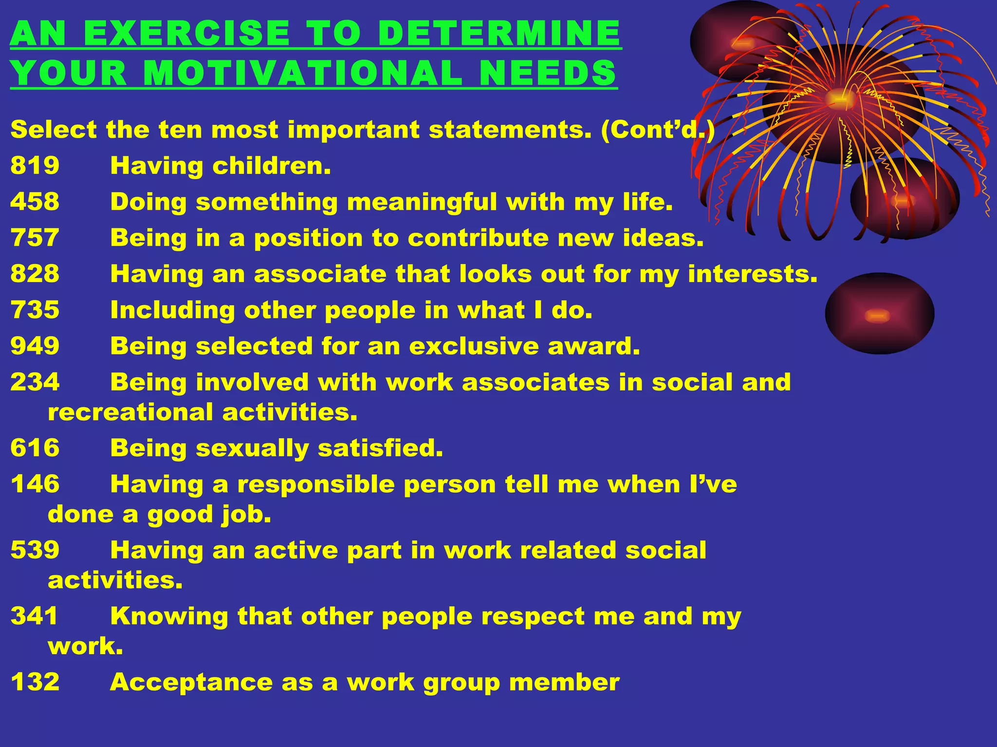 AN EXERCISE TO DETERMINE YOUR MOTIVATIONAL NEEDS Select the ten most important statements. (Cont’d.) 819 Having children. 458 Doing something meaningful with my life. 757 Being in a position to contribute new ideas. 828 Having an associate that looks out for my interests. 735 Including other people in what I do. 949 Being selected for an exclusive award. 234 Being involved with work associates in social and  recreational activities. 616 Being sexually satisfied. 146 Having a responsible person tell me when I’ve  done a good job. 539 Having an active part in work related social  activities. 341 Knowing that other people respect me and my  work. 132 Acceptance as a work group member 