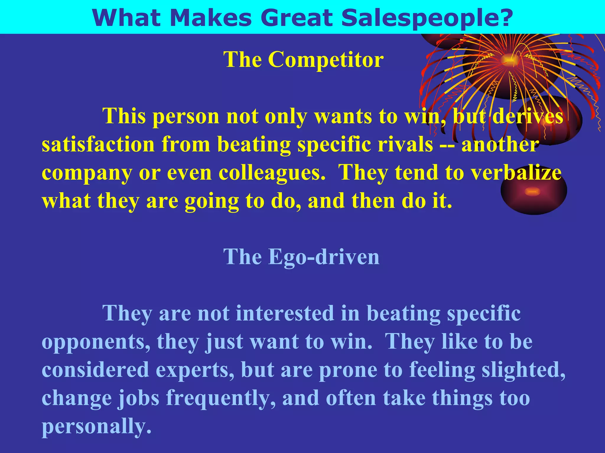 What Makes Great Salespeople? The Competitor This person not only wants to win, but derives satisfaction from beating specific rivals -- another company or even colleagues.  They tend to verbalize what they are going to do, and then do it. The Ego-driven They are not interested in beating specific opponents, they just want to win.  They like to be considered experts, but are prone to feeling slighted, change jobs frequently, and often take things too personally. 