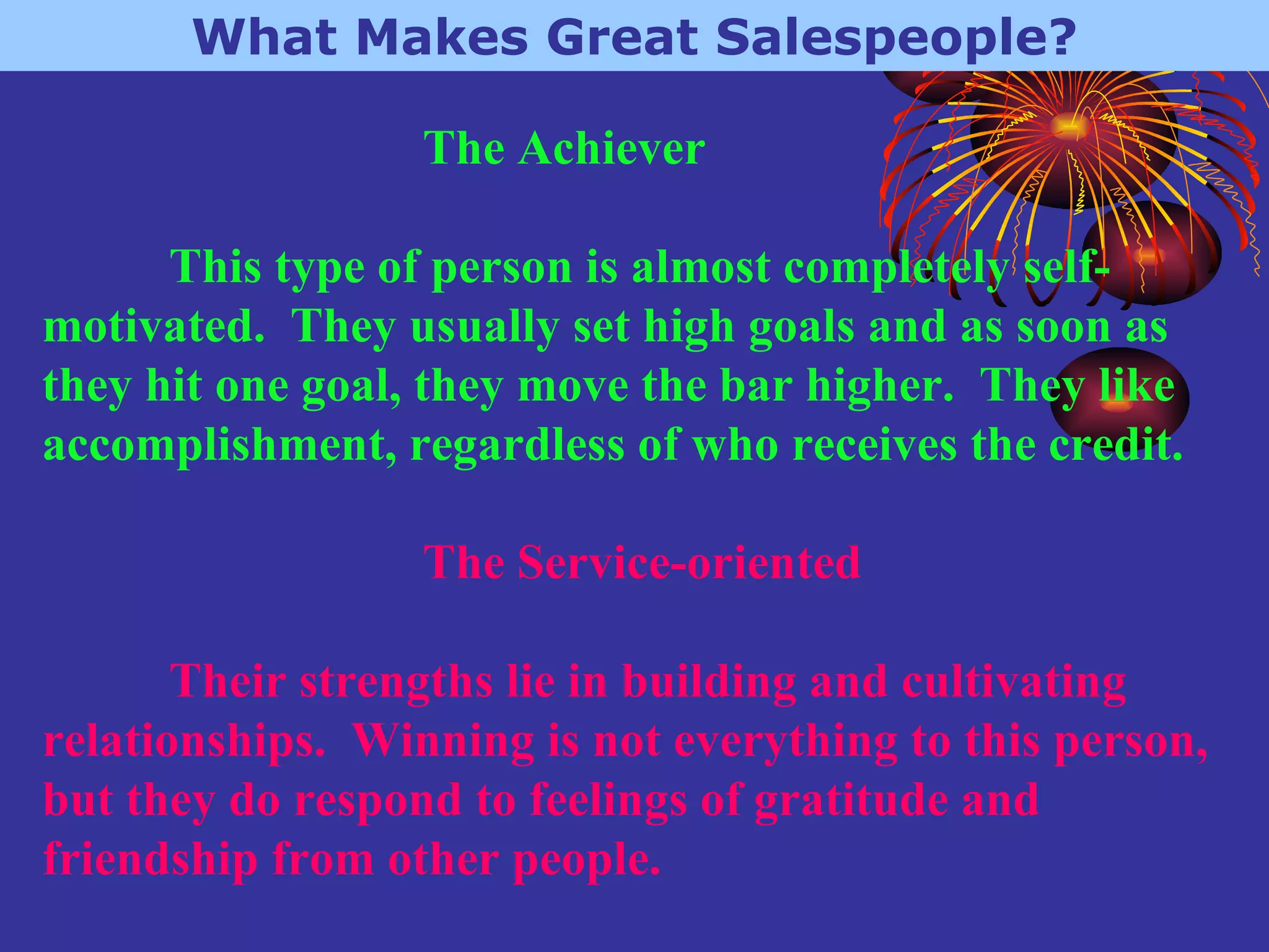 What Makes Great Salespeople? The Achiever This type of person is almost completely self-motivated.  They usually set high goals and as soon as they hit one goal, they move the bar higher.  They like accomplishment, regardless of who receives the credit. The Service-oriented Their strengths lie in building and cultivating relationships.  Winning is not everything to this person, but they do respond to feelings of gratitude and friendship from other people.   