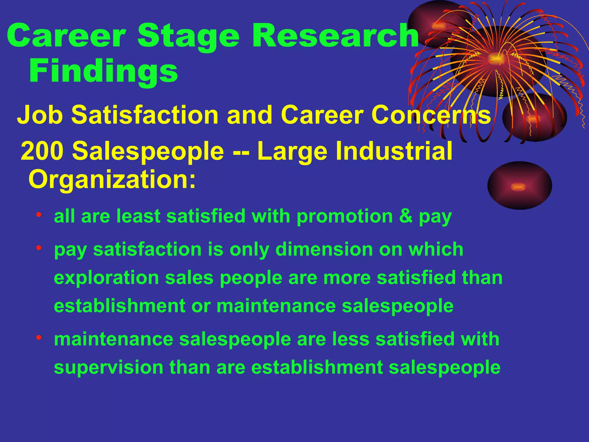 Career Stage Research Findings Job Satisfaction and Career Concerns 200 Salespeople -- Large Industrial Organization:   all are least satisfied with promotion & pay pay satisfaction is only dimension on which exploration sales people are more satisfied than establishment or maintenance salespeople maintenance salespeople are less satisfied with supervision than are establishment salespeople 