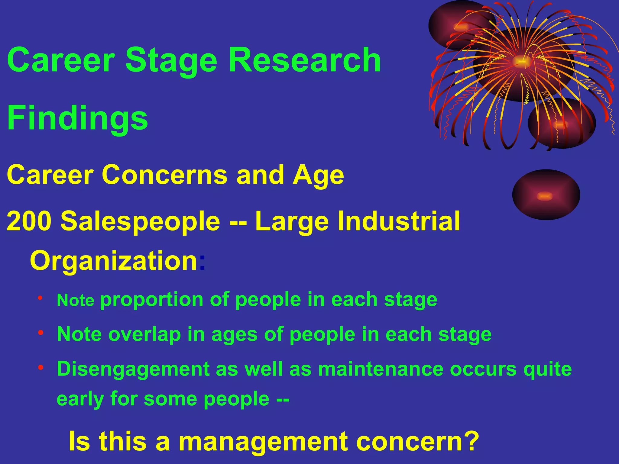 Career Stage Research  Findings Career Concerns and Age  200 Salespeople -- Large Industrial Organization : Note  proportion of people in each stage Note overlap in ages of people in each stage Disengagement as well as maintenance occurs quite early for some people --  Is this a management concern? 