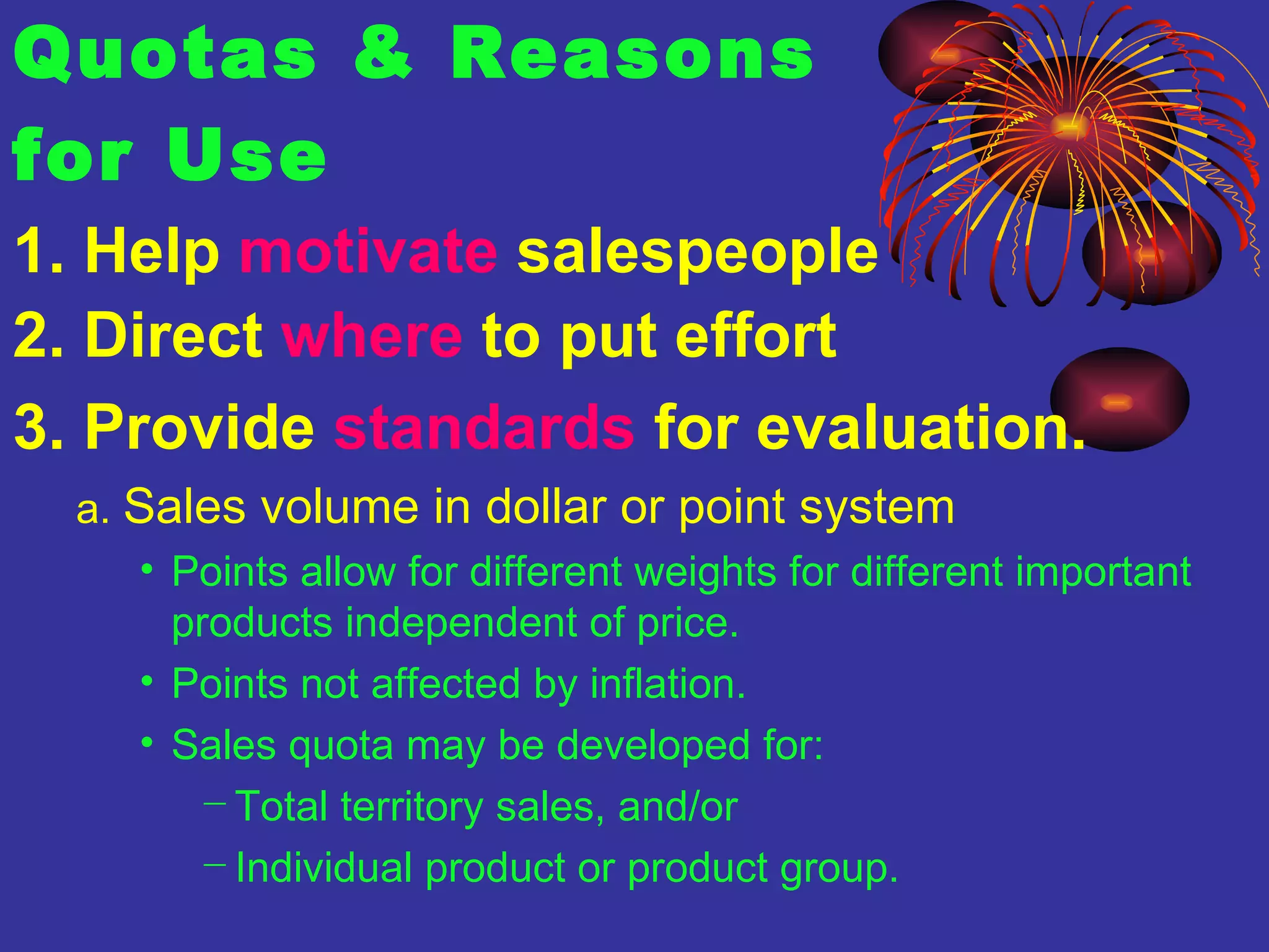 Quotas & Reasons  for Use 1. Help  motivate  salespeople 2. Direct  where  to put effort 3. Provide  standards  for evaluation. a.  Sales volume in dollar or point system  Points allow for different weights for different important products independent of price. Points not affected by inflation. Sales quota may be developed for:  Total territory sales, and/or Individual product or product group. 