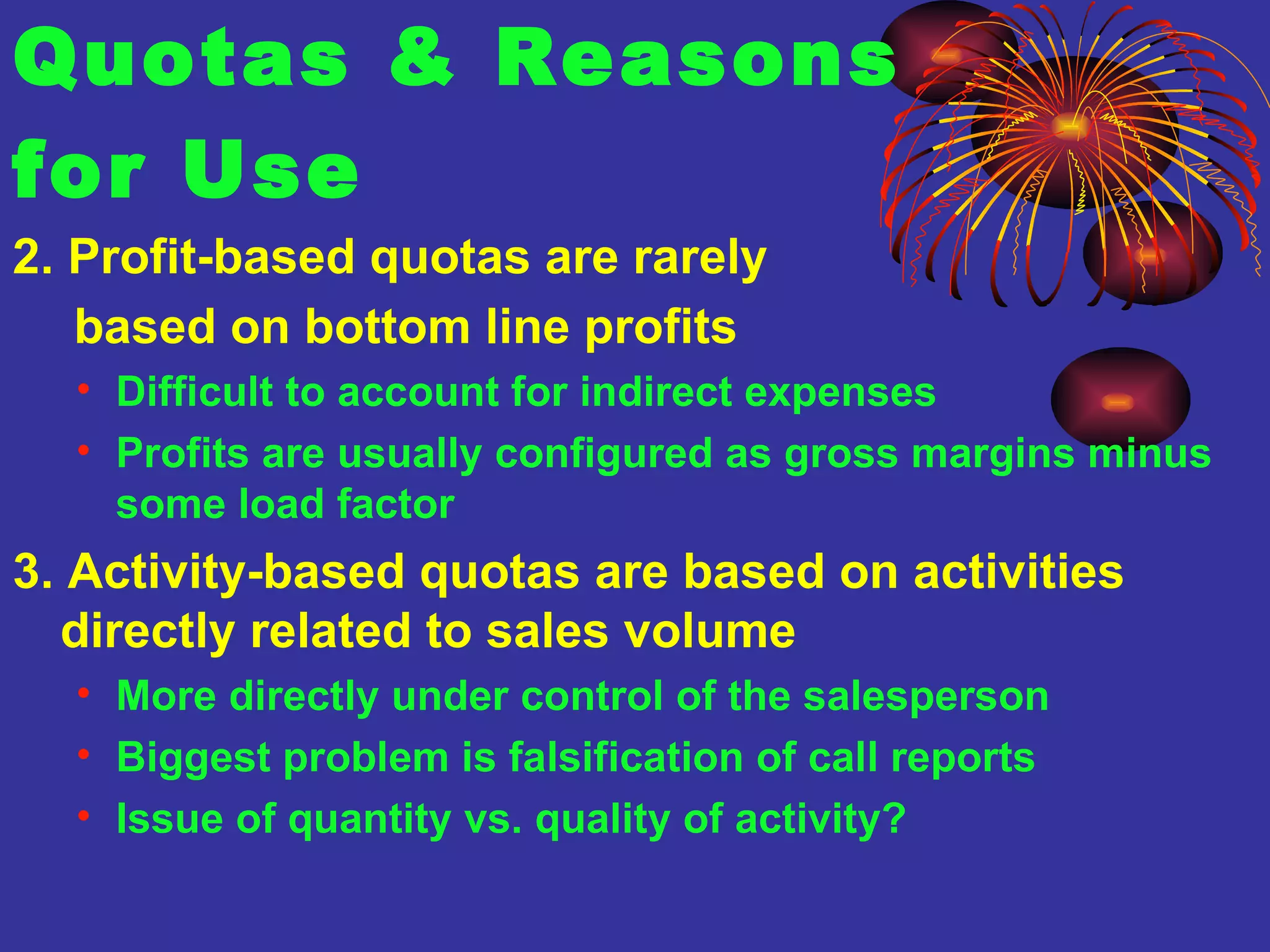 Quotas & Reasons  for Use 2. Profit-based quotas are rarely    based on bottom line profits   Difficult to account for indirect expenses Profits are usually configured as gross margins minus some load factor 3. Activity-based quotas are based on activities directly related to sales volume More directly under control of the salesperson Biggest problem is falsification of call reports Issue of quantity vs. quality of activity? 