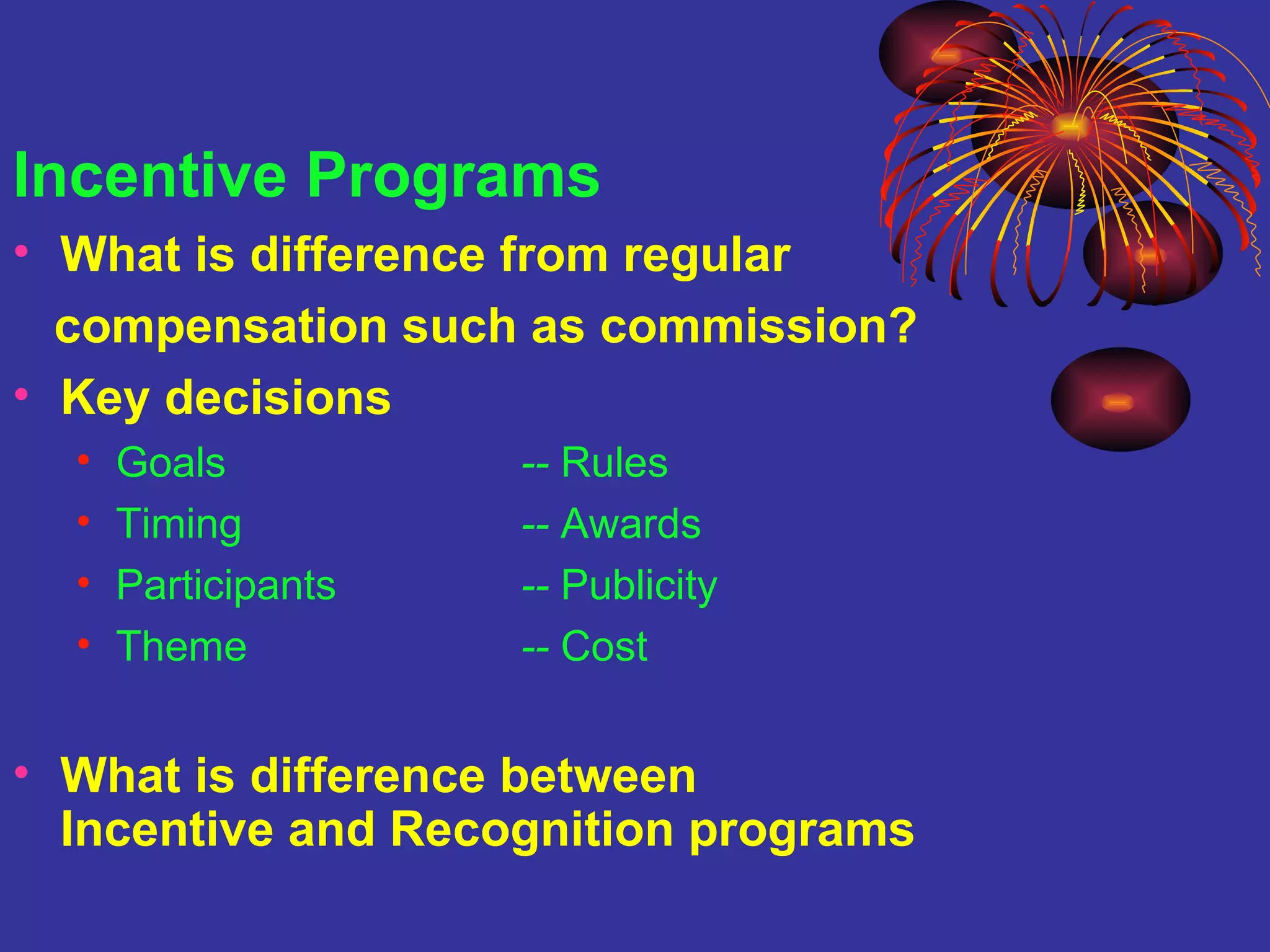 Incentive Programs What is difference from regular  compensation such as commission? Key decisions Goals --  Rules Timing --  Awards Participants --  Publicity Theme --  Cost What is difference between  Incentive and Recognition programs 