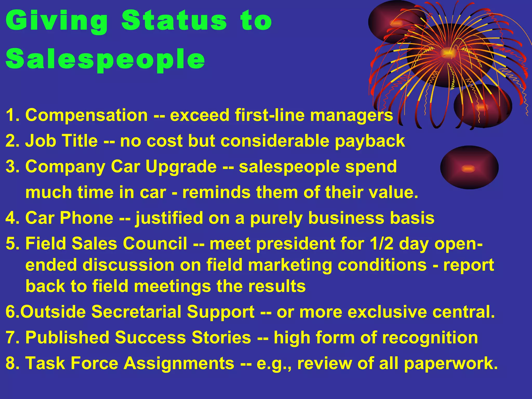 Giving Status to  Salespeople 1. Compensation -- exceed first-line managers 2. Job Title -- no cost but considerable payback 3. Company Car Upgrade -- salespeople spend  much time in car - reminds them of their value. 4. Car Phone -- justified on a purely business basis 5. Field Sales Council -- meet president for 1/2 day open-ended discussion on field marketing conditions - report back to field meetings the results 6.Outside Secretarial Support -- or more exclusive central. 7. Published Success Stories -- high form of recognition 8. Task Force Assignments -- e.g., review of all paperwork.  