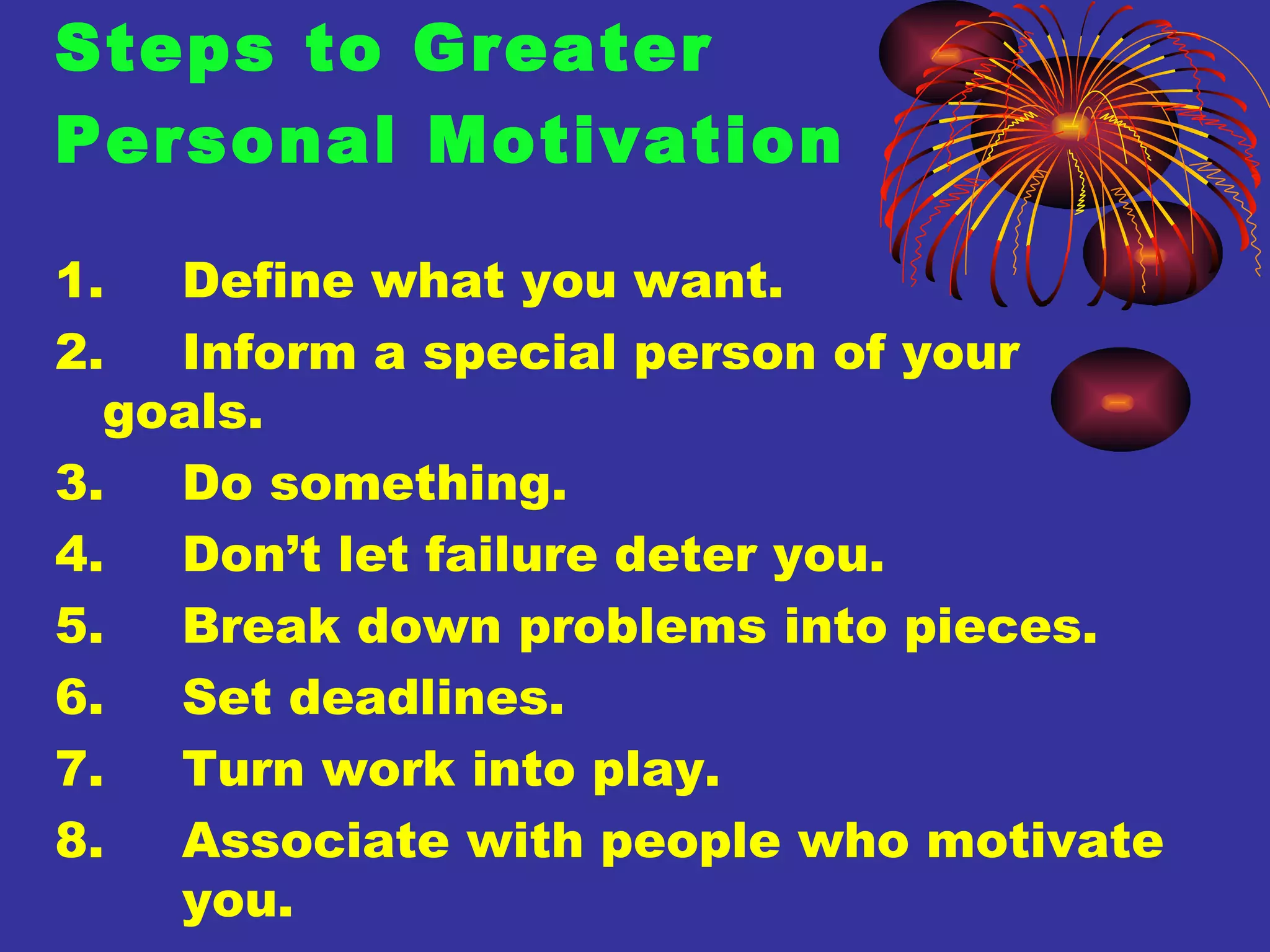 Steps to Greater  Personal Motivation 1. Define what you want. 2. Inform a special person of your  goals. 3. Do something. 4. Don’t let failure deter you. 5. Break down problems into pieces. 6. Set deadlines. 7. Turn work into play. 8. Associate with people who motivate  you. 