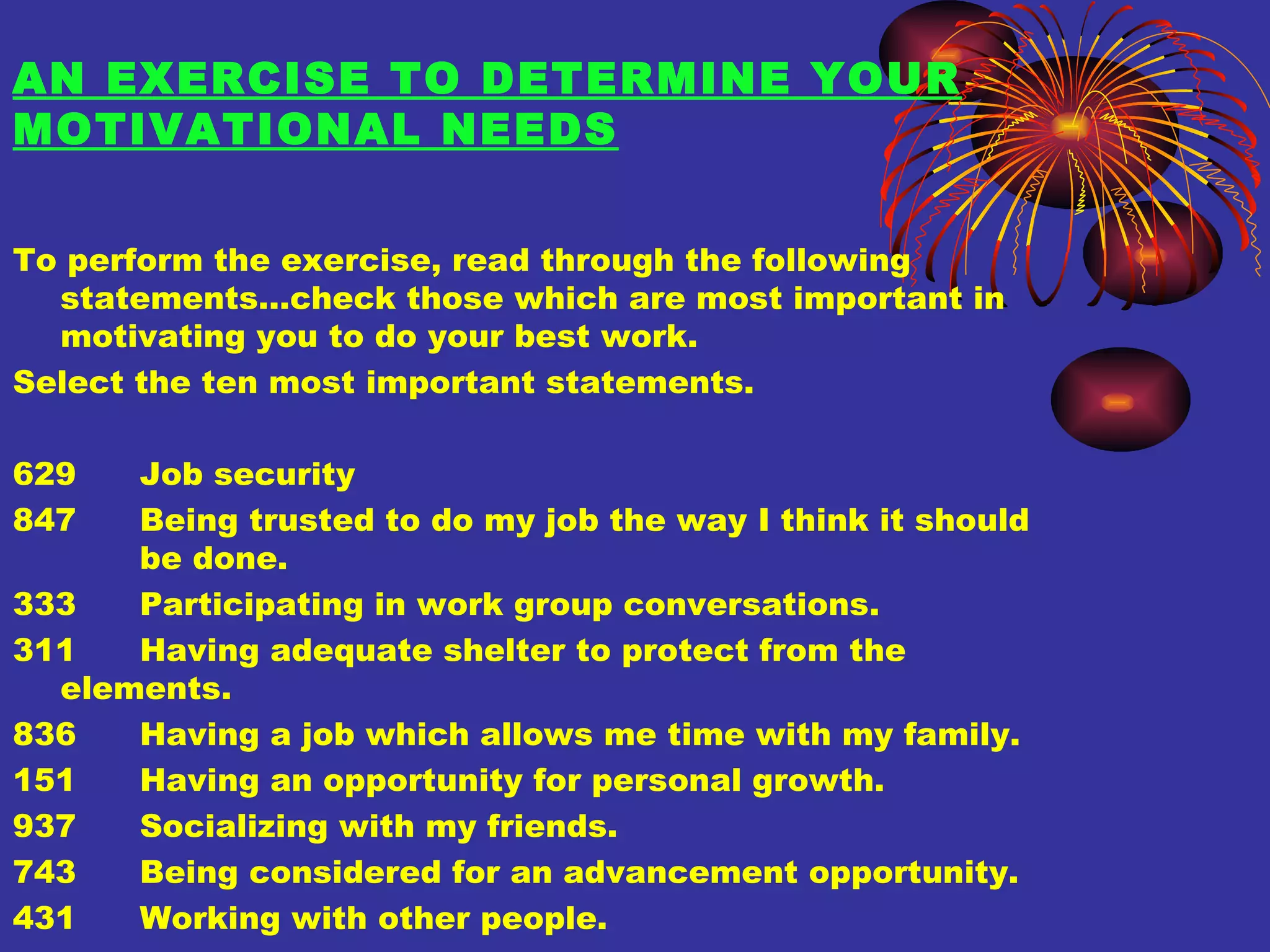 AN EXERCISE TO DETERMINE YOUR MOTIVATIONAL NEEDS To perform the exercise, read through the following statements…check those which are most important in motivating you to do your best work. Select the ten most important statements. 629 Job security 847 Being trusted to do my job the way I think it should  be done. 333 Participating in work group conversations. 311 Having adequate shelter to protect from the  elements. 836 Having a job which allows me time with my family. 151 Having an opportunity for personal growth. 937 Socializing with my friends. 743 Being considered for an advancement opportunity. 431 Working with other people. 