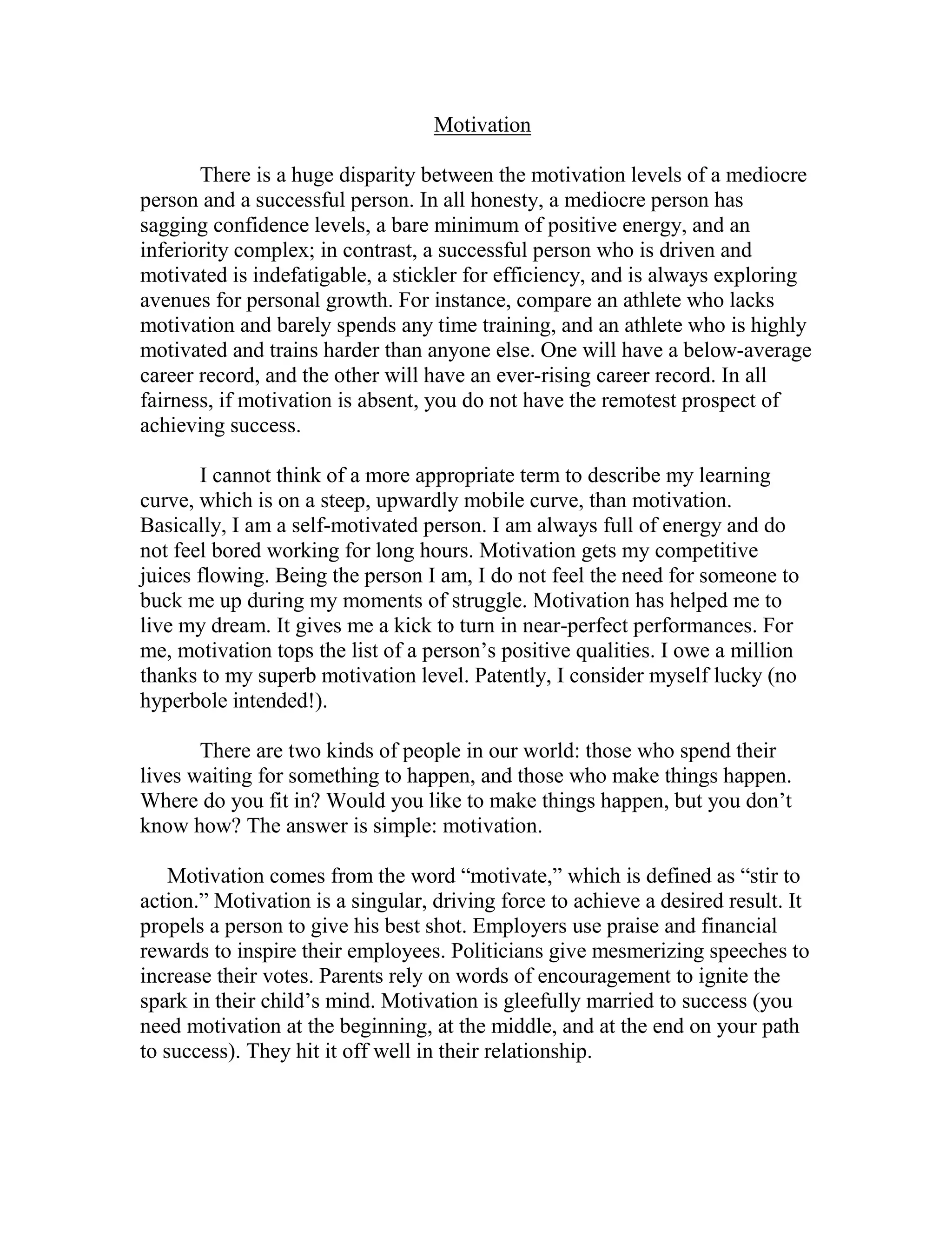 Motivation

       There is a huge disparity between the motivation levels of a mediocre
person and a successful person. In all honesty, a mediocre person has
sagging confidence levels, a bare minimum of positive energy, and an
inferiority complex; in contrast, a successful person who is driven and
motivated is indefatigable, a stickler for efficiency, and is always exploring
avenues for personal growth. For instance, compare an athlete who lacks
motivation and barely spends any time training, and an athlete who is highly
motivated and trains harder than anyone else. One will have a below-average
career record, and the other will have an ever-rising career record. In all
fairness, if motivation is absent, you do not have the remotest prospect of
achieving success.

       I cannot think of a more appropriate term to describe my learning
curve, which is on a steep, upwardly mobile curve, than motivation.
Basically, I am a self-motivated person. I am always full of energy and do
not feel bored working for long hours. Motivation gets my competitive
juices flowing. Being the person I am, I do not feel the need for someone to
buck me up during my moments of struggle. Motivation has helped me to
live my dream. It gives me a kick to turn in near-perfect performances. For
me, motivation tops the list of a person’s positive qualities. I owe a million
thanks to my superb motivation level. Patently, I consider myself lucky (no
hyperbole intended!).

       There are two kinds of people in our world: those who spend their
lives waiting for something to happen, and those who make things happen.
Where do you fit in? Would you like to make things happen, but you don’t
know how? The answer is simple: motivation.

    Motivation comes from the word “motivate,” which is defined as “stir to
action.” Motivation is a singular, driving force to achieve a desired result. It
propels a person to give his best shot. Employers use praise and financial
rewards to inspire their employees. Politicians give mesmerizing speeches to
increase their votes. Parents rely on words of encouragement to ignite the
spark in their child’s mind. Motivation is gleefully married to success (you
need motivation at the beginning, at the middle, and at the end on your path
to success). They hit it off well in their relationship.
 