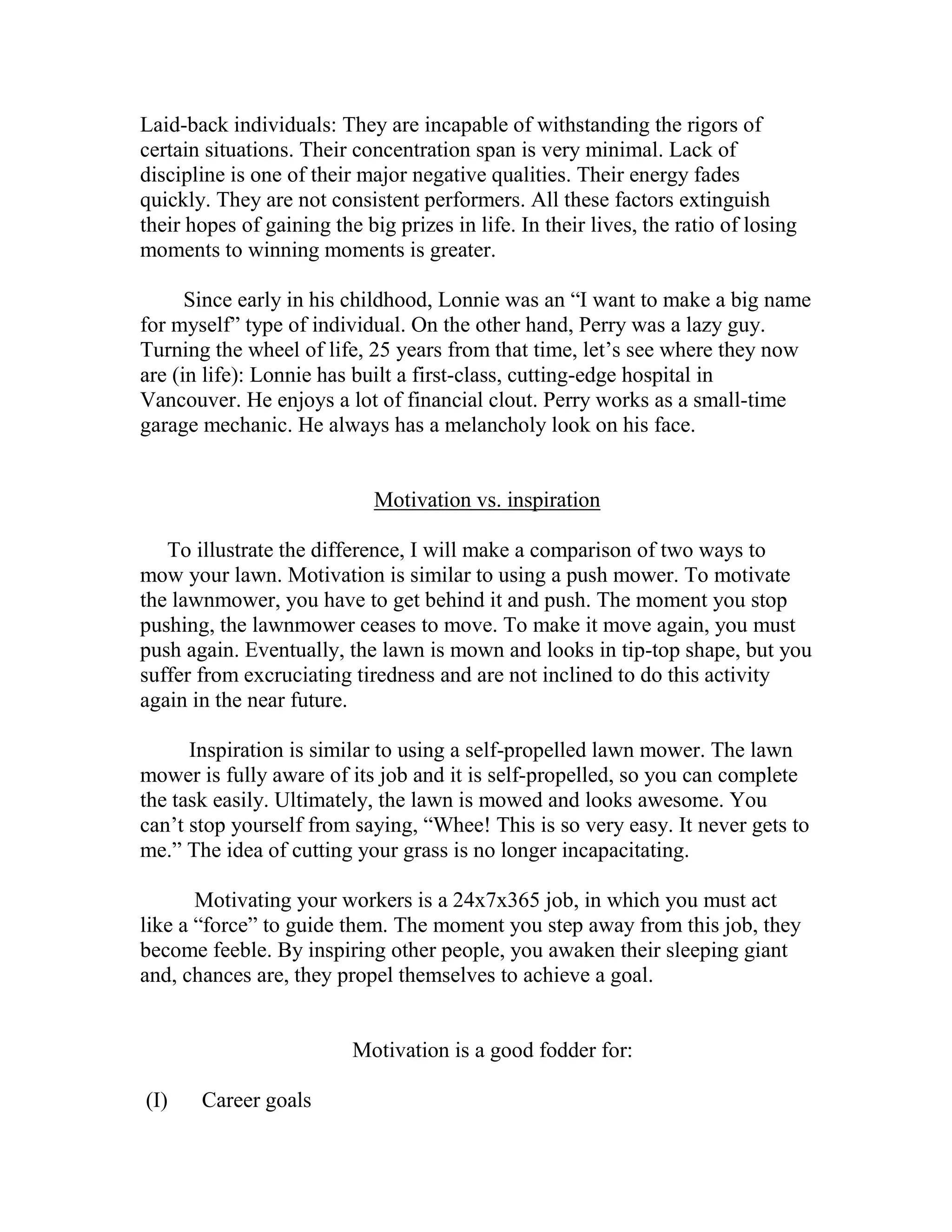 Laid-back individuals: They are incapable of withstanding the rigors of
certain situations. Their concentration span is very minimal. Lack of
discipline is one of their major negative qualities. Their energy fades
quickly. They are not consistent performers. All these factors extinguish
their hopes of gaining the big prizes in life. In their lives, the ratio of losing
moments to winning moments is greater.

      Since early in his childhood, Lonnie was an “I want to make a big name
for myself” type of individual. On the other hand, Perry was a lazy guy.
Turning the wheel of life, 25 years from that time, let’s see where they now
are (in life): Lonnie has built a first-class, cutting-edge hospital in
Vancouver. He enjoys a lot of financial clout. Perry works as a small-time
garage mechanic. He always has a melancholy look on his face.


                             Motivation vs. inspiration

   To illustrate the difference, I will make a comparison of two ways to
mow your lawn. Motivation is similar to using a push mower. To motivate
the lawnmower, you have to get behind it and push. The moment you stop
pushing, the lawnmower ceases to move. To make it move again, you must
push again. Eventually, the lawn is mown and looks in tip-top shape, but you
suffer from excruciating tiredness and are not inclined to do this activity
again in the near future.

      Inspiration is similar to using a self-propelled lawn mower. The lawn
mower is fully aware of its job and it is self-propelled, so you can complete
the task easily. Ultimately, the lawn is mowed and looks awesome. You
can’t stop yourself from saying, “Whee! This is so very easy. It never gets to
me.” The idea of cutting your grass is no longer incapacitating.

       Motivating your workers is a 24x7x365 job, in which you must act
like a “force” to guide them. The moment you step away from this job, they
become feeble. By inspiring other people, you awaken their sleeping giant
and, chances are, they propel themselves to achieve a goal.


                          Motivation is a good fodder for:

( I)   Career goals
 