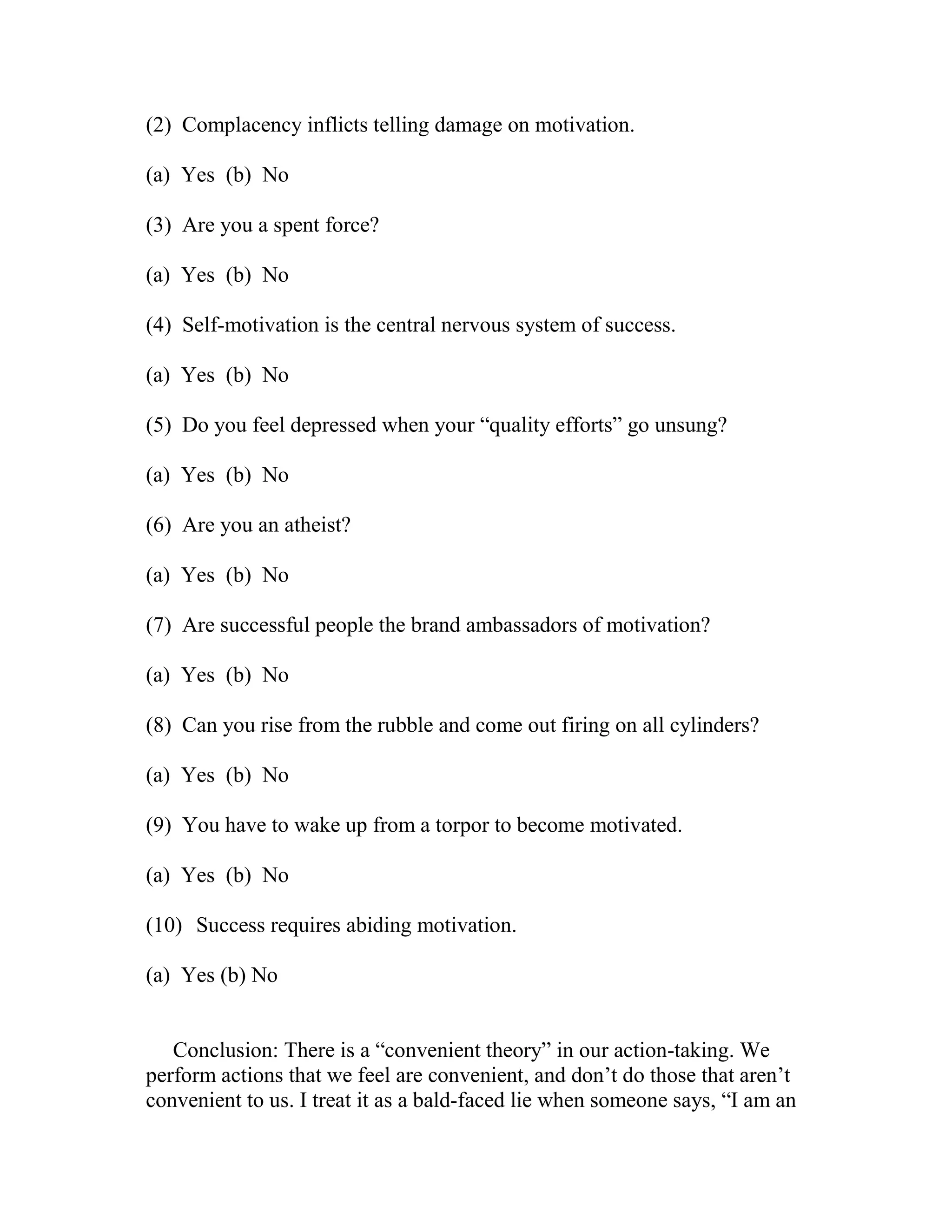 (2) Complacency inflicts telling damage on motivation.

(a) Yes (b) No

(3) Are you a spent force?

(a) Yes (b) No

(4) Self-motivation is the central nervous system of success.

(a) Yes (b) No

(5) Do you feel depressed when your “quality efforts” go unsung?

(a) Yes (b) No

(6) Are you an atheist?

(a) Yes (b) No

(7) Are successful people the brand ambassadors of motivation?

(a) Yes (b) No

(8) Can you rise from the rubble and come out firing on all cylinders?

(a) Yes (b) No

(9) You have to wake up from a torpor to become motivated.

(a) Yes (b) No

(10) Success requires abiding motivation.

(a) Yes (b) No


   Conclusion: There is a “convenient theory” in our action-taking. We
perform actions that we feel are convenient, and don’t do those that aren’t
convenient to us. I treat it as a bald-faced lie when someone says, “I am an
 