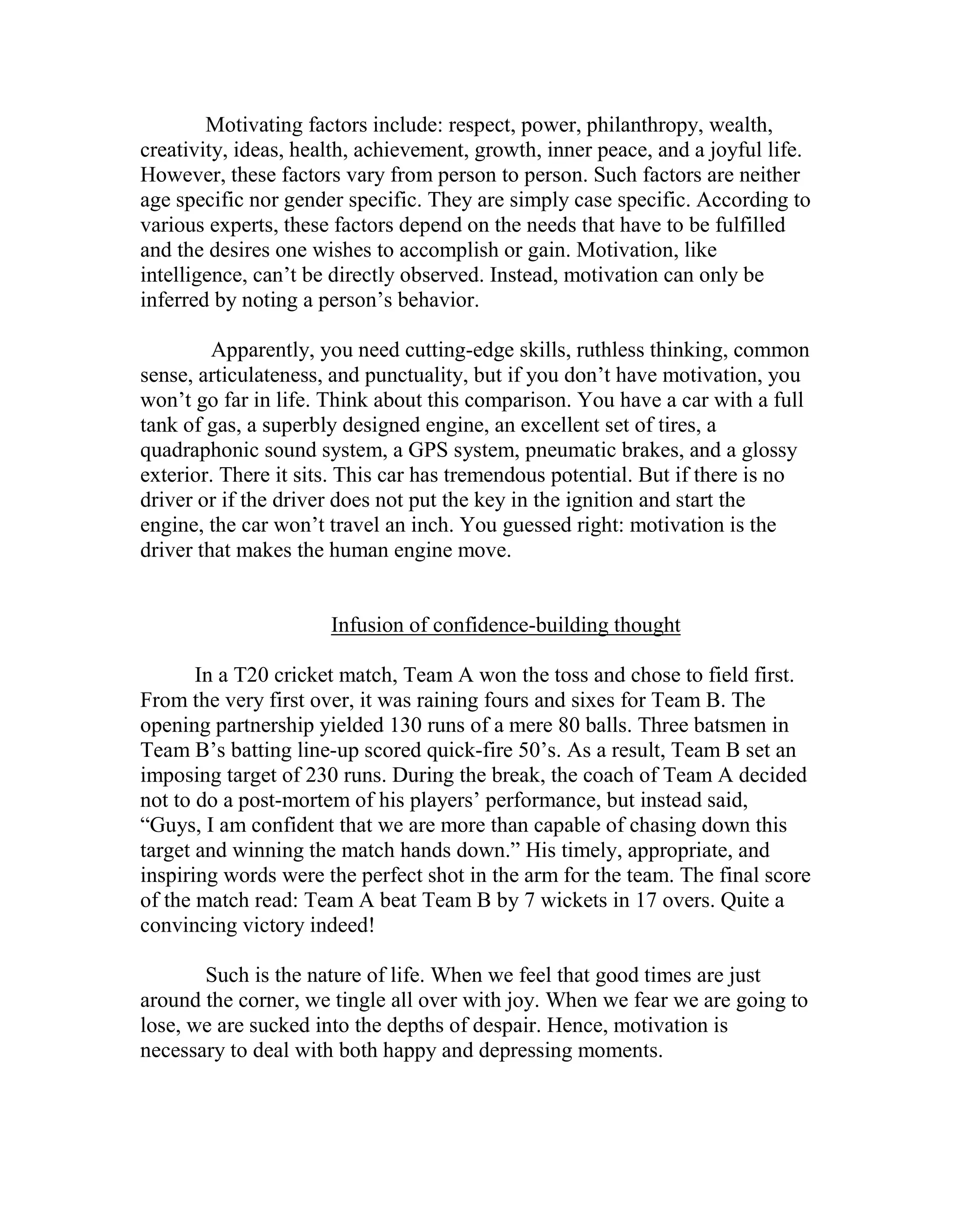 Motivating factors include: respect, power, philanthropy, wealth,
creativity, ideas, health, achievement, growth, inner peace, and a joyful life.
However, these factors vary from person to person. Such factors are neither
age specific nor gender specific. They are simply case specific. According to
various experts, these factors depend on the needs that have to be fulfilled
and the desires one wishes to accomplish or gain. Motivation, like
intelligence, can’t be directly observed. Instead, motivation can only be
inferred by noting a person’s behavior.

         Apparently, you need cutting-edge skills, ruthless thinking, common
sense, articulateness, and punctuality, but if you don’t have motivation, you
won’t go far in life. Think about this comparison. You have a car with a full
tank of gas, a superbly designed engine, an excellent set of tires, a
quadraphonic sound system, a GPS system, pneumatic brakes, and a glossy
exterior. There it sits. This car has tremendous potential. But if there is no
driver or if the driver does not put the key in the ignition and start the
engine, the car won’t travel an inch. You guessed right: motivation is the
driver that makes the human engine move.


                      Infusion of confidence-building thought

       In a T20 cricket match, Team A won the toss and chose to field first.
From the very first over, it was raining fours and sixes for Team B. The
opening partnership yielded 130 runs of a mere 80 balls. Three batsmen in
Team B’s batting line-up scored quick-fire 50’s. As a result, Team B set an
imposing target of 230 runs. During the break, the coach of Team A decided
not to do a post-mortem of his players’ performance, but instead said,
“Guys, I am confident that we are more than capable of chasing down this
target and winning the match hands down.” His timely, appropriate, and
inspiring words were the perfect shot in the arm for the team. The final score
of the match read: Team A beat Team B by 7 wickets in 17 overs. Quite a
convincing victory indeed!

       Such is the nature of life. When we feel that good times are just
around the corner, we tingle all over with joy. When we fear we are going to
lose, we are sucked into the depths of despair. Hence, motivation is
necessary to deal with both happy and depressing moments.
 