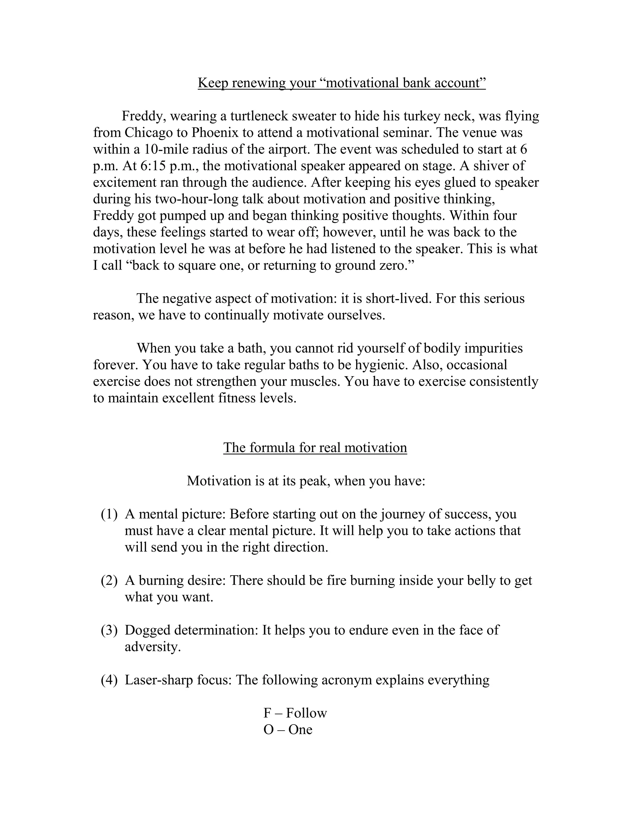 Keep renewing your “motivational bank account”

      Freddy, wearing a turtleneck sweater to hide his turkey neck, was flying
from Chicago to Phoenix to attend a motivational seminar. The venue was
within a 10-mile radius of the airport. The event was scheduled to start at 6
p.m. At 6:15 p.m., the motivational speaker appeared on stage. A shiver of
excitement ran through the audience. After keeping his eyes glued to speaker
during his two-hour-long talk about motivation and positive thinking,
Freddy got pumped up and began thinking positive thoughts. Within four
days, these feelings started to wear off; however, until he was back to the
motivation level he was at before he had listened to the speaker. This is what
I call “back to square one, or returning to ground zero.”

       The negative aspect of motivation: it is short-lived. For this serious
reason, we have to continually motivate ourselves.

       When you take a bath, you cannot rid yourself of bodily impurities
forever. You have to take regular baths to be hygienic. Also, occasional
exercise does not strengthen your muscles. You have to exercise consistently
to maintain excellent fitness levels.


                       The formula for real motivation

                Motivation is at its peak, when you have:

 (1) A mental picture: Before starting out on the journey of success, you
     must have a clear mental picture. It will help you to take actions that
     will send you in the right direction.

 (2) A burning desire: There should be fire burning inside your belly to get
     what you want.

 (3) Dogged determination: It helps you to endure even in the face of
     adversity.

 (4) Laser-sharp focus: The following acronym explains everything

                              F – Follow
                              O – One
 