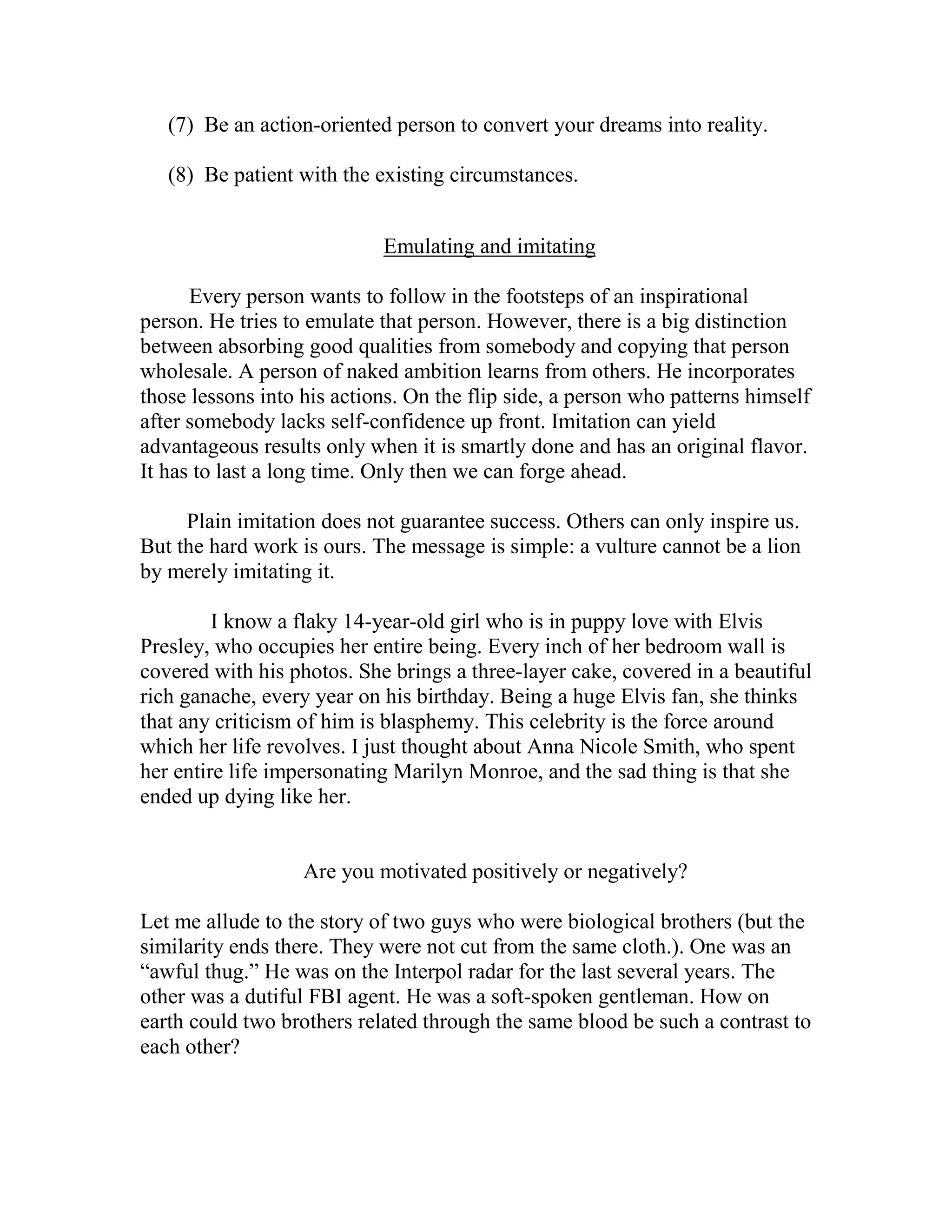 (7) Be an action-oriented person to convert your dreams into reality.

   (8) Be patient with the existing circumstances.


                            Emulating and imitating

      Every person wants to follow in the footsteps of an inspirational
person. He tries to emulate that person. However, there is a big distinction
between absorbing good qualities from somebody and copying that person
wholesale. A person of naked ambition learns from others. He incorporates
those lessons into his actions. On the flip side, a person who patterns himself
after somebody lacks self-confidence up front. Imitation can yield
advantageous results only when it is smartly done and has an original flavor.
It has to last a long time. Only then we can forge ahead.

     Plain imitation does not guarantee success. Others can only inspire us.
But the hard work is ours. The message is simple: a vulture cannot be a lion
by merely imitating it.

         I know a flaky 14-year-old girl who is in puppy love with Elvis
Presley, who occupies her entire being. Every inch of her bedroom wall is
covered with his photos. She brings a three-layer cake, covered in a beautiful
rich ganache, every year on his birthday. Being a huge Elvis fan, she thinks
that any criticism of him is blasphemy. This celebrity is the force around
which her life revolves. I just thought about Anna Nicole Smith, who spent
her entire life impersonating Marilyn Monroe, and the sad thing is that she
ended up dying like her.


                   Are you motivated positively or negatively?

Let me allude to the story of two guys who were biological brothers (but the
similarity ends there. They were not cut from the same cloth.). One was an
“awful thug.” He was on the Interpol radar for the last several years. The
other was a dutiful FBI agent. He was a soft-spoken gentleman. How on
earth could two brothers related through the same blood be such a contrast to
each other?
 